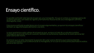 Ensayo científico.
Es posible confundir este tipo de ensayo con una monografía. Ya que en ambos se investiga acerca de
un tema concreto, con todos los rigores y formalismos necesarios de una investigación científica
(bibliografía, citas).
Esta misma confusión puede darse con el ensayo argumentativo, ya que en los ensayos científicos
también se argumenta para demostrar una tesis.
Lo que caracteriza a este subtipo de ensayos es que, aunque se trate de un estudio o análisis
investigativo acerca del tema en cuestión, también es sumamente importante la visión personal del
autor acerca del mismo.
Es preciso que se note claramente la posición del autor acerca del tema que está escribiendo.
Eso sería un aspecto que lo diferencia de la monografía, en la cual no se encuentra plasmado el análisis
personal del escritor.
 