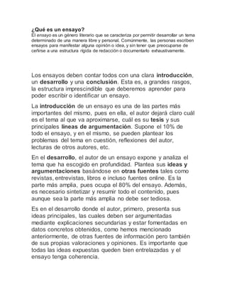 ¿Qué es un ensayo?
El ensayo es un género literario que se caracteriza por permitir desarrollar un tema
determinado de una manera libre y personal. Comúnmente, las personas escriben
ensayos para manifestar alguna opinión o idea, y sin tener que preocuparse de
ceñirse a una estructura rígida de redacción o documentarlo exhaustivamente.
Los ensayos deben contar todos con una clara introducción,
un desarrollo y una conclusión. Esta es, a grandes rasgos,
la estructura imprescindible que deberemos aprender para
poder escribir o identificar un ensayo.
La introducción de un ensayo es una de las partes más
importantes del mismo, pues en ella, el autor dejará claro cuál
es el tema al que va aproximarse, cuál es su tesis y sus
principales líneas de argumentación. Supone el 10% de
todo el ensayo, y en el mismo, se pueden plantear los
problemas del tema en cuestión, reflexiones del autor,
lecturas de otros autores, etc.
En el desarrollo, el autor de un ensayo expone y analiza el
tema que ha escogido en profundidad. Plantea sus ideas y
argumentaciones basándose en otras fuentes tales como
revistas, entrevistas, libros e incluso fuentes online. Es la
parte más amplia, pues ocupa el 80% del ensayo. Además,
es necesario sintetizar y resumir todo el contenido, pues
aunque sea la parte más amplia no debe ser tediosa.
Es en el desarrollo donde el autor, primero, presenta sus
ideas principales, las cuales deben ser argumentadas
mediante explicaciones secundarias y estar fomentadas en
datos concretos obtenidos, como hemos mencionado
anteriormente, de otras fuentes de información pero también
de sus propias valoraciones y opiniones. Es importante que
todas las ideas expuestas queden bien entrelazadas y el
ensayo tenga coherencia.
 