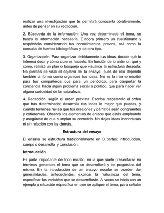 realizar una investigación que te permitirá conocerlo objetivamente,
antes de pensar en su redacción.

2. Búsqueda de la información: Una vez determinado el tema, se
busca la información necesaria. Elabora primero un cuestionario y
respóndelo considerando tus conocimientos previos, así como la
consulta de fuentes bibliográficas y de otro tipo.

3. Organización: Para organizar debidamente tus ideas, decide qué te
interesa decir y cómo quieres hacerlo. En función de lo anterior: qué y
cómo, realiza un plan o bosquejo que visualice la estructura deseada.
No pierdas de vista el objetivo de tu ensayo, pues de ello depende
también la forma como organices tus ideas. No es lo mismo escribir
para tus compañeros que para un periódico, para despertar la
conciencia hacia algún problema social o político, que para hacer ver
alguna curiosidad de la naturaleza.

4. Redacción, según el orden prevista: Escribe respetando el orden
que has determinado; desarrolla tus ideas lo mejor que puedas, y
cuando termines revisa que tus oraciones y párrafos sean congruentes
y coherentes. Observa los elementos de enlace que estás empleando
y asegúrate de que cumplan su cometido. No dejes ideas inconclusas
ni sin relación con las demás.

                        Estructura del ensayo

El ensayo se estructura tradicionalmente en 3 partes: introducción,
cuerpo o desarrollo y conclusión.

Introducción

Es parte importante de todo escrito, en la que suele presentarse en
términos generales el tema que se desarrollará y los propósitos del
mismo. En la introducción de un ensayo escolar se pueden dar
generalidades, antecedentes, explicar la naturaleza del tema,
especificar las variables que se desarrollarán. A veces se inicia con un
ejemplo o situación específica en que se aplique el tema, para señalar
 