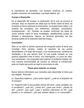 la importancia de abordarlo. Los ensayos creativos, en cambio,
pueden comenzar con anécdotas, una frase célebre, etc.

Cuerpo o Desarrollo

Es el desarrollo del ensayo, la explicación de lo que se anunció al
principio. Aquí se exponen las ideas que se tienen sobre el tema, se
comenta en forma personal la información, se proporcionan datos y se
amplían los conceptos, con reflexiones, ejemplos, comentarios,
comparaciones, etc. También se pueden confrontar las ideas de
varios autores sobre el tema investigado, estableciendo puntos de
afinidad o discrepancia. Abarca, en términos generales, las dos
terceras partes de la extensión total del ensayo.

Conclusión

Ésta no es sólo la opinión personal del ensayista sobre el tema que
investigó. Para concluir, realiza el resumen de los puntos
desarrollados a lo largo del ensayo y sus consecuencias, comenta los
resultados y da una opinión final, la cual puede consistir en una
postura específica ante el tema, una interrogante, un juicio de valor,
una exhortación, una propuesta para resolver el problema tratado, etc.
Una manera recomendable de concluir es retomar la introducción,
para ver hasta qué punto se logró lo anunciado en ella.

                  Pasos para redactar un ensayo

Busca toda la información que necesites para desarrollar el tema que
has elegido. Para ello:

a) Específica objetivos: ¿Qué quiero lograr?, ¿cuál es el propósito de
mi ensayo?

b) Pregunta todo lo que puedas acerca del tema: ¿Qué variables voy
a considerar?, ¿qué es?, ¿cómo es?, ¿para que sirve?, ¿dónde se
da?, ¿cómo?, ¿por qué?, ¿qué o quienes intervienen en él?, ¿qué
pasará si no existiera?, ¿de qué manera afecta a mi comunidad?...
 