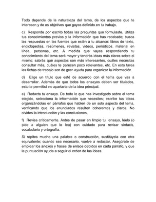 Todo depende de la naturaleza del tema, de los aspectos que te
interesen y de os objetivos que gayas definido en tu trabajo.

c) Responde por escrito todas las preguntas que formulaste. Utiliza
tus conocimientos previos y la información que has recabado; busca
las respuestas en las fuentes que estén a tu alcance: libros de texto,
enciclopedias, resúmenes, revistas, videos, periódicos, material en
línea, personas, etc. A medida que vayas respondiendo tu
conocimiento del tema será mayor y tendrás ideas más claras sobre el
mismo; sabrás qué aspectos son más interesantes, cuáles necesitas
consultar más, cuáles te parecen poco relevantes, etc. En esta tarea
las fichas de trabajo son de gran ayuda para organizar la información.

d) Elige un título que esté de acuerdo con el tema que vas a
desarrollar. Además de que todos los ensayos deben ser titulados,
esto te permitirá no apartarte de la idea principal.

e) Redacta tu ensayo. De todo lo que has investigado sobre el tema
elegido, selecciona la información que necesites; escribe tus ideas
organizándolas en párrafos que hablen de un solo aspecto del tema,
verificando que los enunciados resulten coherentes y claros. No
olvides la introducción y las conclusiones.

f) Revisa críticamente. Antes de pasar en limpio tu ensayo, léelo (o
pide a alguien que lo lea) con cuidado para revisar sintaxis,
vocabulario y ortografía.

Si repites mucho una palabra o construcción, sustitúyela con otra
equivalente; cuando sea necesario, vuelve a redactar. Asegúrate de
emplear los anexos y frases de enlace debidos en cada párrafo, y que
la puntuación ayude a seguir el orden de las ideas.
 