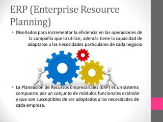 ERP (Enterprise Resource
Planning)
• Diseñados para incrementar la eficiencia en las operaciones de
la compañía que lo utilice, además tiene la capacidad de
adaptarse a las necesidades particulares de cada negocio

• La Planeación de Recursos Empresariales (ERP) es un sistema
compuesto por un conjunto de módulos funcionales estándar
y que son susceptibles de ser adaptados a las necesidades de
cada empresa.

 