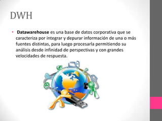 DWH
• Datawarehouse es una base de datos corporativa que se
caracteriza por integrar y depurar información de una o más
fuentes distintas, para luego procesarla permitiendo su
análisis desde infinidad de perspectivas y con grandes
velocidades de respuesta.

 