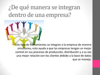¿De qué manera se integran
dentro de una empresa?

• Este tipo de herramientas se integran a la empresa de manera
simultanea, esto ayuda a que las empresas tengan un mejor
control en sus procesos de producción, distribución y a su vez
una mejor relación con los clientes debido a la base de datos
que se maneja.

 