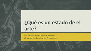 ¿Qué es un estado de el
arte?
Lic. Jesús Alfonso Beltrán Sánchez
Optativa II – Tendencias Educativas
 