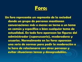 Foro: Un foro representa un segmento de la sociedad donde un grupo de personas mantienen conversaciones más o menos en torno a un tema en común y específico o bien cualquier tema de actualidad. En todo foro aparecen las figuras del administrador (superusuario), moderadores y usuarios. Normalmente en los foros aparecen una serie de normas para pedir la moderación a la hora de relacionarse con otras personas y evitar situaciones tensas y desagradables. 