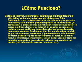 ¿Cómo Funciona? Un foro en internet, comúnmente, permite que el administrador del sitio defina varios foros sobre una sola plataforma. Éstos funcionarán como contenedores de las discusiones que empezarán los usuarios; otros usuarios pueden responder en las discusiones ya comenzadas o empezar unas nuevas según lo crean convenientes. Se puede clasificar a los foros de internet en aquellos que requieren registrarse para participar y aquellos en los que se puede aportar de manera anónima. En el primer tipo, los usuarios eligen un nick, al que le asocian una contraseña y, probablemente, una dirección de correo electrónico para poder confirmar su deseo de unirse al foro. Los miembros, generalmente, tienen ciertas ventajas como las de poder personalizar la apariencia del foro, sus mensajes y sus perfiles (con información personal, avatares, etc.).   