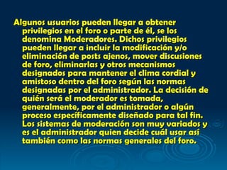Algunos usuarios pueden llegar a obtener privilegios en el foro o parte de él, se los denomina Moderadores. Dichos privilegios pueden llegar a incluir la modificación y/o eliminación de posts ajenos, mover discusiones de foro, eliminarlas y otros mecanismos designados para mantener el clima cordial y amistoso dentro del foro según las normas designadas por el administrador. La decisión de quién será el moderador es tomada, generalmente, por el administrador o algún proceso específicamente diseñado para tal fin. Los sistemas de moderación son muy variados y es el administrador quien decide cuál usar así también como las normas generales del foro.   