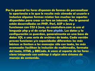 Por lo general los foros disponen de formas de personalizar la apariencia a la que le resulte más cómoda al usuario e inclusive algunas formas mixtas Son muchos los soportes disponibles para crear un foro en internet. Por lo general están desarrollados en PHP, Perl, ASP o Java y funcionan con CGI ó Java, en creatuforo.com se usa el lenguaje php y el de script foro  phpbb . Los datos y la configuración se guardan, generalmente en una base de datos SQL o una serie de archivos de texto. Cada versión provee funciones y/o capacidades diferentes: los más básicos se limitan a los mensajes sólo con texto, los más avanzados facilitan la inclusión de multimedia, formato del texto, HTML y BBCode. A veces el soporte de los foros viene integrado con weblogs ó algún otro sistema de manejo de contenido.   