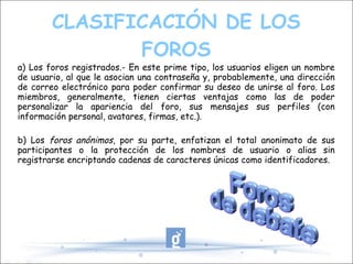 CLASIFICACIÓN DE LOS FOROS a) Los foros registrados.- En este prime tipo, los usuarios eligen un nombre de usuario, al que le asocian una contraseña y, probablemente, una dirección de correo electrónico para poder confirmar su deseo de unirse al foro. Los miembros, generalmente, tienen ciertas ventajas como las de poder personalizar la apariencia del foro, sus mensajes sus perfiles (con información personal, avatares, firmas, etc.).  b) Los  foros anónimos , por su parte, enfatizan el total anonimato de sus participantes o la protección de los nombres de usuario o alias sin registrarse encriptando cadenas de caracteres únicas como identificadores. 