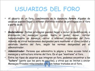 USUARIOS DEL FORO Al usuario de un foro, comúnmente se le denomina  forero .  Algunos de usuarios pueden llegar a obtener distintos niveles de privilegios en el foro o parte de él. Moderadores:  Dichos privilegios pueden llegar a incluir la modificación, o eliminación de mensajes ajenos, hasta el poder mover, retirar temporalmente un mensaje, cerrar o eliminar discusiones del foro. Además de otros mecanismos designados para mantener el clima cordial y amistoso dentro del foro, según las normas designadas por el administrador.  Administrador:  Persona que administra la página y tiene acceso total a mensajes y estructura interna del foro. Es el que “mantiene” el foro. Entre los tipos de usuarios que integran un foro, podemos encontrar a los  “luckers”  (gente que lee pero no escribe), y otros que se limitan a enviar Mensajes Privados relacionados o no con temas tratados en el foro. 