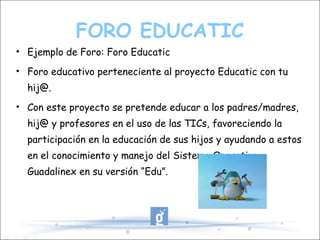 FORO EDUCATIC Ejemplo de Foro: Foro Educatic Foro educativo perteneciente al proyecto Educatic con tu hij@. Con este proyecto se pretende educar a los padres/madres, hij@ y profesores en el uso de las TICs, favoreciendo la participación en la educación de sus hijos y ayudando a estos en el conocimiento y manejo del Sistema Operativo Guadalinex en su versión “Edu”. 