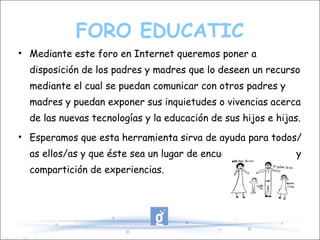 FORO EDUCATIC Mediante este foro en Internet queremos poner a disposición de los padres y madres que lo deseen un recurso mediante el cual se puedan comunicar con otros padres y madres y puedan exponer sus inquietudes o vivencias acerca de las nuevas tecnologías y la educación de sus hijos e hijas. Esperamos que esta herramienta sirva de ayuda para todos/as ellos/as y que éste sea un lugar de encuentro, reflexión y compartición de experiencias. 