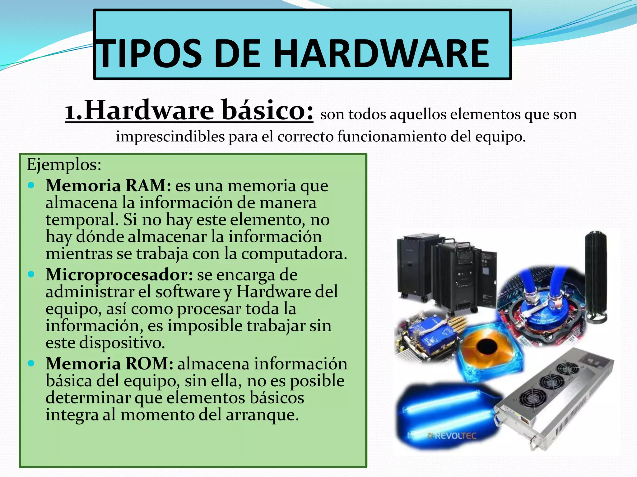 TIPOS DE HARDWARE
1.Hardware básico: son todos aquellos elementos que son
imprescindibles para el correcto funcionamiento del equipo.

Ejemplos:
 Memoria RAM: es una memoria que
almacena la información de manera
temporal. Si no hay este elemento, no
hay dónde almacenar la información
mientras se trabaja con la computadora.
 Microprocesador: se encarga de
administrar el software y Hardware del
equipo, así como procesar toda la
información, es imposible trabajar sin
este dispositivo.
 Memoria ROM: almacena información
básica del equipo, sin ella, no es posible
determinar que elementos básicos
integra al momento del arranque.

 