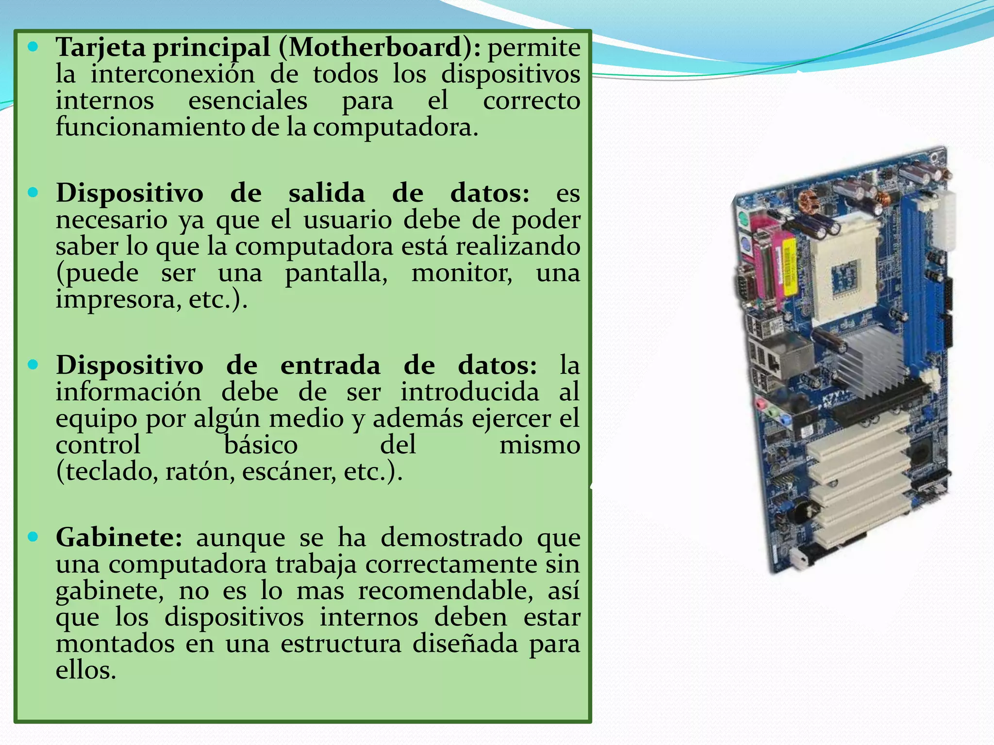 Tarjeta principal (Motherboard): permite

la interconexión de todos los dispositivos
internos esenciales para el correcto
funcionamiento de la computadora.

 Dispositivo de salida de datos:

es
necesario ya que el usuario debe de poder
saber lo que la computadora está realizando
(puede ser una pantalla, monitor, una
impresora, etc.).

 Dispositivo de entrada de datos: la

información debe de ser introducida al
equipo por algún medio y además ejercer el
control
básico
del
mismo
(teclado, ratón, escáner, etc.).

 Gabinete: aunque se ha demostrado que

una computadora trabaja correctamente sin
gabinete, no es lo mas recomendable, así
que los dispositivos internos deben estar
montados en una estructura diseñada para
ellos.

 