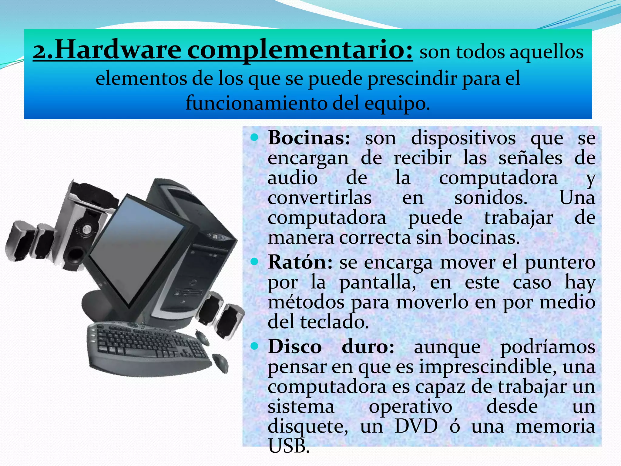 2.Hardware complementario: son todos aquellos
elementos de los que se puede prescindir para el
funcionamiento del equipo.
 Bocinas: son dispositivos que se

encargan de recibir las señales de
audio de la computadora y
convertirlas en sonidos. Una
computadora puede trabajar de
manera correcta sin bocinas.
 Ratón: se encarga mover el puntero
por la pantalla, en este caso hay
métodos para moverlo en por medio
del teclado.
 Disco duro: aunque podríamos
pensar en que es imprescindible, una
computadora es capaz de trabajar un
sistema
operativo
desde
un
disquete, un DVD ó una memoria
USB.

 