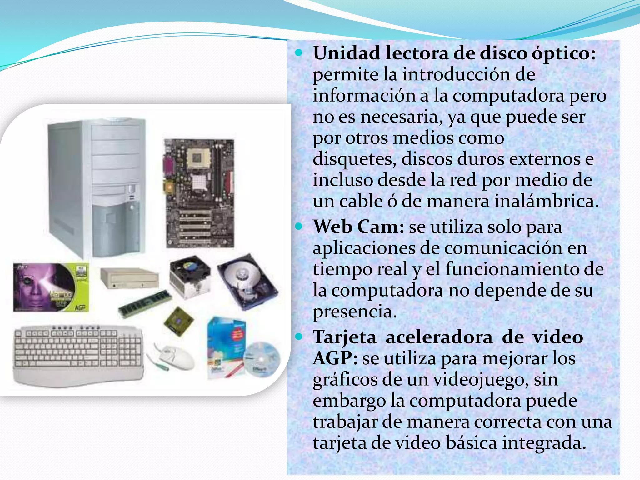  Unidad lectora de disco óptico:

permite la introducción de
información a la computadora pero
no es necesaria, ya que puede ser
por otros medios como
disquetes, discos duros externos e
incluso desde la red por medio de
un cable ó de manera inalámbrica.
 Web Cam: se utiliza solo para
aplicaciones de comunicación en
tiempo real y el funcionamiento de
la computadora no depende de su
presencia.
 Tarjeta aceleradora de video
AGP: se utiliza para mejorar los
gráficos de un videojuego, sin
embargo la computadora puede
trabajar de manera correcta con una
tarjeta de video básica integrada.

 