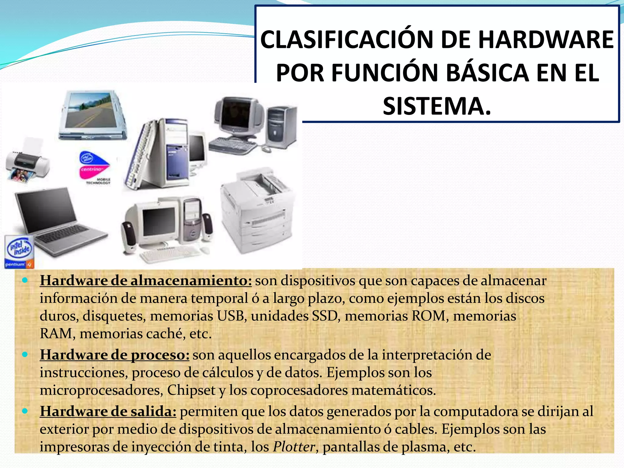 CLASIFICACIÓN DE HARDWARE
POR FUNCIÓN BÁSICA EN EL
SISTEMA.

 Hardware de almacenamiento: son dispositivos que son capaces de almacenar

información de manera temporal ó a largo plazo, como ejemplos están los discos
duros, disquetes, memorias USB, unidades SSD, memorias ROM, memorias
RAM, memorias caché, etc.
 Hardware de proceso: son aquellos encargados de la interpretación de
instrucciones, proceso de cálculos y de datos. Ejemplos son los
microprocesadores, Chipset y los coprocesadores matemáticos.
 Hardware de salida: permiten que los datos generados por la computadora se dirijan al
exterior por medio de dispositivos de almacenamiento ó cables. Ejemplos son las
impresoras de inyección de tinta, los Plotter, pantallas de plasma, etc.

 