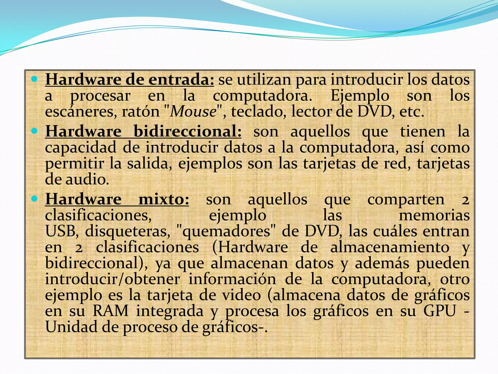  Hardware de entrada: se utilizan para introducir los datos

a procesar en la computadora. Ejemplo son los
escáneres, ratón "Mouse", teclado, lector de DVD, etc.
 Hardware bidireccional: son aquellos que tienen la
capacidad de introducir datos a la computadora, así como
permitir la salida, ejemplos son las tarjetas de red, tarjetas
de audio.
 Hardware mixto: son aquellos que comparten 2
clasificaciones,
ejemplo
las
memorias
USB, disqueteras, "quemadores" de DVD, las cuáles entran
en 2 clasificaciones (Hardware de almacenamiento y
bidireccional), ya que almacenan datos y además pueden
introducir/obtener información de la computadora, otro
ejemplo es la tarjeta de video (almacena datos de gráficos
en su RAM integrada y procesa los gráficos en su GPU Unidad de proceso de gráficos-.

 