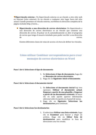 Hipervínculo externo : Un hipervínculo externo es un vínculo a otro sitio web
en Internet (sitio externo). Es un vínculo a cualquier otro lugar fuera del sitio
actual. Cuando ponemos un vínculo externo, escribimos la dirección completa de la
página incluido http://www....

      Hipervínculo a una dirección de correo electrónico: Un hipervínculo a
      una dirección de correo electrónico es un vínculo que contiene una
      dirección de correo. Al pulsar en él, automáticamente se abre el programa
      de correo que tenga el usuario instalado para poder escribir a esa dirección
      de                                                                   correo.

      Existen diferentes clases de rutas de acceso a la hora de definir los vínculos.




Paso 1 de 6: Seleccione el tipo de documento

                                1. En Seleccione el tipo de documento, haga clic
                                   en Mensajes de correo electrónico.
                                2. Haga clic en Siguiente: Inicie el documento.

Paso 2 de 6: Seleccione el documento inicial

                                1. En Seleccione el documento inicial hay tres
                                   opciones: Utilizar el documento actual,
                                   Empezar a partir de una plantilla y Empezar
                                   a partir de un documento existente. Al hacer
                                   clic en cada opción aparece información
                                   adicional sobre la opción en el panel de tareas.
                                2. Haga clic en Siguiente: Seleccione los
                                   destinatarios para continuar.

Paso 3 de 6: Seleccione los destinatarios

                                1. Si selecciona Utilizar una lista existente, haga
                                   clic en Examinar para buscar y elegir un
                                   archivo. Haga clic en Editar lista de
                                   destinatarios para modificar la lista de
                                   direcciones una vez creada.
 