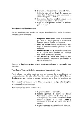 2. Si selecciona Seleccionar de los contactos de
                                  Outlook, haga clic en Elegir la carpeta de
                                  contactos. Si Outlook no está abierto, se le
                                  solicitará su perfil de Outlook.
                               3. Si selecciona Escribir una lista nueva, puede
                                  crear una nueva lista de direcciones.
                               4. Haga clic en Siguiente: Escriba el mensaje
                                  para continuar.

Paso 4 de 6: Escriba el mensaje

En este momento debe insertar los campos de combinación. Puede utilizar una
combinación de elementos:

                                  Bloque de direcciones: utilice este elemento
                                   para insertar campos que insertarán un bloque
                                   de texto, como el nombre y la dirección.
                                  Línea de saludo: utilice este elemento para
                                   elegir el formato que desee que tenga la línea
                                   de saludo.
                                  Franqueo electrónico: utilice este elemento si
                                   en el equipo tiene software de franqueo
                                   electrónico compatible con Word.
                                  Más elementos: utilice este elemento para
                                   escribir cualquier otro campo que haya en la
                                   lista de destinatarios.

Haga clic en Siguiente: Vista previa de los mensajes de correo electrónico para
continuar.

Paso 5 de 6: Vista previa de los mensajes de correo electrónico

Puede ofrecer una vista previa de sólo un mensaje de la combinación de
correspondencia o de todos ellos. También puede hacer clic en Editar lista de
destinatarios para quitar o agregar nombres de la lista de destinatarios.

Después de ofrecer una vista previa del mensaje, haga clic en Siguiente: Complete
la combinación para continuar.

Paso 6 de 6: Complete la combinación

                               1. Haga clic en Correo electrónico.
                               2. Cuando aparezca el cuadro de diálogo
                                  Combinar en correo electrónico, seleccione
                                  el campo que desee utilizar para la línea Para,
                                  escriba el asunto en la línea Asunto y
                                  seleccione el formato de correo que desee
                                  utilizar.
                               3. Haga clic en Aceptar para enviar los mensajes.
 