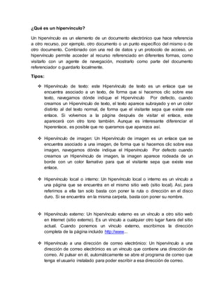 ¿Qué es un hipervínculo? 
Un hipervínculo es un elemento de un documento electrónico que hace referencia 
a otro recurso, por ejemplo, otro documento o un punto específico del mismo o de 
otro documento. Combinado con una red de datos y un protocolo de acceso, un 
hipervínculo permite acceder al recurso referenciado en diferentes formas, como 
visitarlo con un agente de navegación, mostrarlo como parte del documento 
referenciador o guardarlo localmente. 
Tipos: 
 Hipervínculo de texto: este Hipervínculo de texto es un enlace que se 
encuentra asociado a un texto, de forma que si hacemos clic sobre ese 
texto, navegamos dónde indique el Hipervínculo Por defecto, cuando 
creamos un Hipervínculo de texto, el texto aparece subrayado y en un color 
distinto al del texto normal, de forma que el visitante sepa que existe ese 
enlace. Si volvemos a la página después de visitar el enlace, este 
aparecerá con otro tono también. Aunque es interesante diferenciar el 
hiperenlace, es posible que no queramos que aparezca así. 
 Hipervínculo de imagen: Un Hipervínculo de imagen es un enlace que se 
encuentra asociado a una imagen, de forma que si hacemos clic sobre esa 
imagen, navegamos dónde indique el Hipervínculo Por defecto cuando 
creamos un Hipervínculo de imagen, la imagen aparece rodeada de un 
borde con un color llamativo para que el visitante sepa que existe ese 
enlace. 
 Hipervínculo local o interno: Un hipervínculo local o interno es un vínculo a 
una página que se encuentra en el mismo sitio web (sitio local). Así, para 
referirnos a ella tan solo basta con poner la ruta o dirección en el disco 
duro. Si se encuentra en la misma carpeta, basta con poner su nombre. 
 Hipervínculo externo: Un hipervínculo externo es un vínculo a otro sitio web 
en Internet (sitio externo). Es un vínculo a cualquier otro lugar fuera del sitio 
actual. Cuando ponemos un vínculo externo, escribimos la dirección 
completa de la página incluido http://www... 
 Hipervínculo a una dirección de correo electrónico: Un hipervínculo a una 
dirección de correo electrónico es un vínculo que contiene una dirección de 
correo. Al pulsar en él, automáticamente se abre el programa de correo que 
tenga el usuario instalado para poder escribir a esa dirección de correo. 
