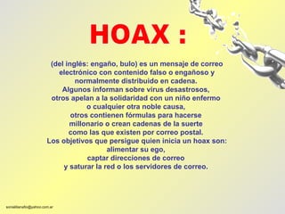 (del inglés: engaño, bulo) es un mensaje de correo electrónico con contenido falso o engañoso y normalmente distribuido en cadena.  Algunos informan sobre virus desastrosos,  otros apelan a la solidaridad con un niño enfermo  o cualquier otra noble causa,  otros contienen fórmulas para hacerse  millonario o crean cadenas de la suerte  como las que existen por correo postal.  Los objetivos que persigue quien inicia un hoax son: alimentar su ego,  captar direcciones de correo  y saturar la red o los servidores de correo.  HOAX : 