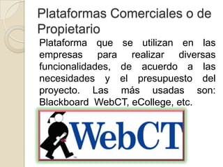 Plataformas Comerciales o de
Propietario
Plataforma que se utilizan en las
empresas para realizar diversas
funcionalidades, de acuerdo a las
necesidades y el presupuesto del
proyecto. Las más usadas son:
Blackboard WebCT, eCollege, etc.
 