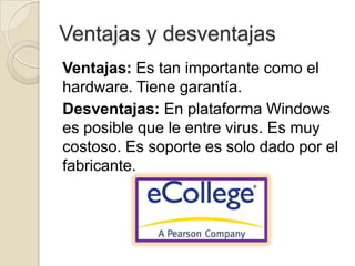 Ventajas y desventajas
Ventajas: Es tan importante como el
hardware. Tiene garantía.
Desventajas: En plataforma Windows
es posible que le entre virus. Es muy
costoso. Es soporte es solo dado por el
fabricante.
 