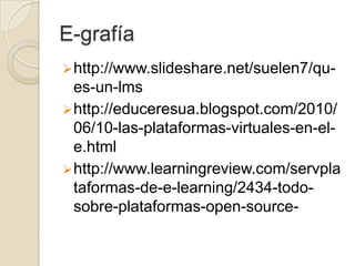 E-grafía
 http://www.slideshare.net/suelen7/qu-
  es-un-lms
 http://educeresua.blogspot.com/2010/
  06/10-las-plataformas-virtuales-en-el-
  e.html
 http://www.learningreview.com/servpla
  taformas-de-e-learning/2434-todo-
  sobre-plataformas-open-source-
 