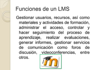 Funciones de un LMS
Gestionar usuarios, recursos, así como
 materiales y actividades de formación,
 administrar el acceso, controlar y
 hacer seguimiento del proceso de
 aprendizaje, realizar evaluaciones,
 generar informes, gestionar servicios
 de comunicación como foros de
 discusión, videoconferencias, entre
 otros.
 