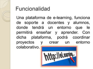 Funcionalidad
Una plataforma de e-learning, funciona
de soporte a docentes y alumnos,
donde tendrá un entorno que le
permitirá enseñar y aprender. Con
dicha plataforma, podrá coordinar
proyectos     y crear    un    entorno
colaborativo.
 