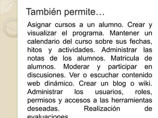 También permite…
Asignar cursos a un alumno. Crear y
visualizar el programa. Mantener un
calendario del curso sobre sus fechas,
hitos y actividades. Administrar las
notas de los alumnos. Matricula de
alumnos. Moderar y participar en
discusiones. Ver o escuchar contenido
web dinámico. Crear un blog o wiki.
Administrar    los    usuarios,  roles,
permisos y accesos a las herramientas
deseadas.          Realización      de
 