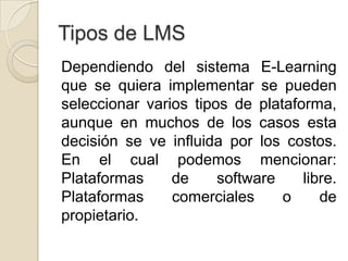 Tipos de LMS
Dependiendo del sistema E-Learning
que se quiera implementar se pueden
seleccionar varios tipos de plataforma,
aunque en muchos de los casos esta
decisión se ve influida por los costos.
En el cual podemos mencionar:
Plataformas     de     software    libre.
Plataformas     comerciales     o     de
propietario.
 