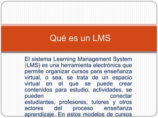 Qué es un LMS

El sistema Learning Management System
(LMS) es una herramienta electrónica que
permite organizar cursos para enseñanza
virtual, o sea, se trata de un espacio
virtual en el que se puede crear
contenidos para estudio, actividades, se
pueden                          conectar
estudiantes, profesores, tutores y otros
actores     del   proceso     enseñanza
aprendizaje. En estos modelos de cursos
 