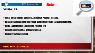 Atutor 
VENTAJAS: 
• POSEE UN SISTEMA DE CORREO ELECTRÓNICO PROPIO E INTERNO. 
• ES FÁCIL PARA PERSONAS CON POCOS CONOCIMIENTOS DE ESTAS PLATAFORMAS. 
• CUIDA LA ESTÉTICA DE LOS FONDOS, FUENTES, ETC. 
• CURSOS ORIENTADOS AL AUTOAPRENDIZAJE. 
• ADMINISTRACIÓN SENCILLA. 
LINK: HTTP://ATUTOR.CA/ 
 