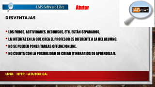 Atutor 
DESVENTAJAS: 
• LOS FOROS, ACTIVIDADES, RECURSOS, ETC. ESTÁN SEPARADOS. 
• LA INTERFAZ EN LA QUE CREA EL PROFESOR ES DIFERENTE A LA DEL ALUMNO. 
• NO SE PUEDEN PONER TAREAS OFFLINE/ONLINE. 
• NO CUENTA CON LA POSIBILIDAD DE CREAR ITINERARIOS DE APRENDIZAJE. 
LINK: HTTP://ATUTOR.CA/ 
 