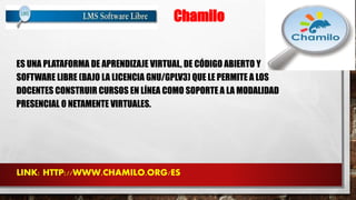 Chamilo 
ES UNA PLATAFORMA DE APRENDIZAJE VIRTUAL, DE CÓDIGO ABIERTO Y 
SOFTWARE LIBRE (BAJO LA LICENCIA GNU/GPLV3) QUE LE PERMITE A LOS 
DOCENTES CONSTRUIR CURSOS EN LÍNEA COMO SOPORTE A LA MODALIDAD 
PRESENCIAL O NETAMENTE VIRTUALES. 
LINK: HTTP://WWW.CHAMILO.ORG/ES 
 