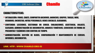 Chamilo 
CARACTERISITCAS: 
• INTERACCIÓN: FOROS, CHATS, COMPARTIR ARCHIVOS, ANUNCIOS, GRUPOS, TAREAS, WIKI, 
USUARIOS, ENCUESTAS, NOTAS PERSONALES, REDES SOCIALES, GLOSARIOS. 
• CONTENIDO: LECCIONES, GESTIONAR UN CURSO, EVALUACIONES, ASISTENCIA, ENLACES, 
GLOSARIO, ADMINISTRACIÓN DE DOCUMENTOS, AVANCES TEMÁTICOS, EJERCICIOS EN FORMA DE 
PREGUNTAS Y EXÁMENES CON CONTROL DE TIEMPO. 
• ADMINISTRACIÓN: GESTIÓN DE BLOGS, CONFIGURACIÓN Y MANTENIMIENTO DE CURSOS, 
INFORMES, DOCUMENTOS. 
LINK: HTTP://WWW.CHAMILO.ORG/ES 
 