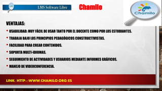 Chamilo 
VENTAJAS: 
• USABILIDAD: MUY FÁCIL DE USAR TANTO POR EL DOCENTE COMO POR LOS ESTUDIANTES. 
• TRABAJA BAJO LOS PRINCIPIOS PEDAGÓGICOS CONSTRUCTIVISTAS. 
• FACILIDAD PARA CREAR CONTENIDOS. 
• SOPORTA MULTI-IDIOMAS. 
• SEGUIMIENTO DE ACTIVIDADES Y USUARIOS MEDIANTE INFORMES GRÁFICOS. 
• MANEJO DE VIDEOCONFERENCIA. 
LINK: HTTP://WWW.CHAMILO.ORG/ES 
 