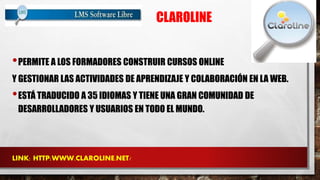 CLAROLINE 
•PERMITE A LOS FORMADORES CONSTRUIR CURSOS ONLINE 
Y GESTIONAR LAS ACTIVIDADES DE APRENDIZAJE Y COLABORACIÓN EN LA WEB. 
•ESTÁ TRADUCIDO A 35 IDIOMAS Y TIENE UNA GRAN COMUNIDAD DE 
DESARROLLADORES Y USUARIOS EN TODO EL MUNDO. 
LINK: HTTP:WWW.CLAROLINE.NET/ 
 