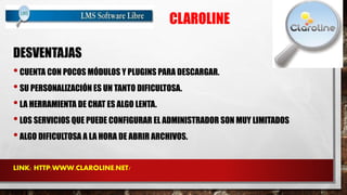 CLAROLINE 
DESVENTAJAS 
• CUENTA CON POCOS MÓDULOS Y PLUGINS PARA DESCARGAR. 
• SU PERSONALIZACIÓN ES UN TANTO DIFICULTOSA. 
• LA HERRAMIENTA DE CHAT ES ALGO LENTA. 
• LOS SERVICIOS QUE PUEDE CONFIGURAR EL ADMINISTRADOR SON MUY LIMITADOS 
• ALGO DIFICULTOSA A LA HORA DE ABRIR ARCHIVOS. 
LINK: HTTP:WWW.CLAROLINE.NET/ 
 