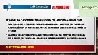ALMAGESTO 
SE TRATA DE UNA PLATAFORMA DE PAGO, PRESENTADA POR LA EMPRESA ALHAMBRA-EIDOS 
• PARA CUBRIR LAS NECESIDADES FORMATIVAS INTERNAS DE LA EMPRESA, QUE ENTRENABA 
PERSONAL TÉCNICO EN INFORMÁTICA Y QUERÍA BRINDAR LAS CAPACITACIONES A TRAVÉS DE 
INTERNET. 
• MÁS TARDE HUBO OTRAS EMPRESAS QUE TAMBIÉN QUERÍAN DAR ESTE TIPO DE SERVICIOS A 
SUS ALUMNOS, QUE EMPEZARON A ADQUIRIR EL SISTEMA ALMAGESTO Y A FUNCIONAR CON ÉL. 
HTTP://WWW.ALMAGESTO.COM/ 
 