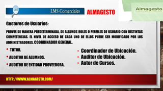 ALMAGESTO 
PROVEE DE MANERA PREDETERMINADA, DE ALGUNOS ROLES O PERFILES DE USUARIO CON DISTINTAS 
COMPETENCIAS. EL NIVEL DE ACCESO DE CADA UNO DE ELLOS PUEDE SER MODIFICADO POR LOS 
ADMINISTRADORES. COORDINADOR GENERAL. 
• TUTOR. 
• AUDITOR DE ALUMNOS. 
• AUDITOR DE ENTIDAD PROVEEDORA. 
HTTP://WWW.ALMAGESTO.COM/ 
• Coordinador de Ubicación. 
• Auditor de Ubicación. 
• Autor de Cursos. 
Gestores de Usuarios: 
 