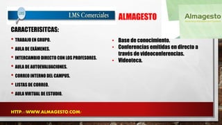 ALMAGESTO 
CARACTERISITCAS: 
• TRABAJO EN GRUPO. 
• AULA DE EXÁMENES. 
• INTERCAMBIO DIRECTO CON LOS PROFESORES. 
• AULA DE AUTOEVALUACIONES. 
• CORREO INTERNO DEL CAMPUS. 
• LISTAS DE CORREO. 
• AULA VIRTUAL DE ESTUDIO. 
HTTP://WWW.ALMAGESTO.COM/ 
• Base de conocimiento. 
• Conferencias emitidas en directo a 
través de videoconferencias. 
• Videoteca. 
 