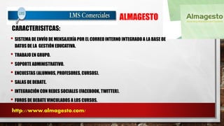 ALMAGESTO 
CARACTERISITCAS: 
• SISTEMA DE ENVÍO DE MENSAJERÍA POR EL CORREO INTERNO INTEGRADO A LA BASE DE 
DATOS DE LA GESTIÓN EDUCATIVA. 
• TRABAJO EN GRUPO. 
• SOPORTE ADMINISTRATIVO. 
• ENCUESTAS (ALUMNOS, PROFESORES, CURSOS). 
• SALAS DE DEBATE. 
• INTEGRACIÓN CON REDES SOCIALES (FACEBOOK, TWITTER). 
• FOROS DE DEBATE VINCULADOS A LOS CURSOS. 
http://www.almagesto.com/ 
 