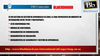 BLACKBOARD 
ES UN SISTEMA DE GESTIÓN DE APRENDIZAJE EN LÍNEA, EL CUAL REPRESENTA UN AMBIENTE DE 
INTEGRACIÓN ENTRE TUTOR Y PARTICIPANTE. 
• ESTÁ CONFORMADA POR: 
• MÓDULO DE CONTENIDOS. 
• HERRAMIENTAS DE COMUNICACIÓN. 
• HERRAMIENTAS DE EVALUACIÓN. 
• HERRAMIENTAS DE SEGUIMIENTO Y GESTIÓN DE APRENDIZAJE. 
http://www.blackboard.com/International/LAC.aspx?lang=en-us 
 