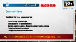 BLACKBOARD 
Características: 
Blackboard provee a sus usuarios: 
• Enseñanza y aprendizaje. 
• Construcción de comunidades. 
• Manejo y colaboración de contenidos y Evaluaciones 
• Experiencias colaborativas. 
• Compromiso de mejora continúa. 
http://www.blackboard.com/International/LAC.aspx?lang=en-us 
 