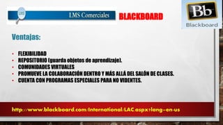 BLACKBOARD 
Ventajas: 
• FLEXIBILIDAD 
• REPOSITORIO (guarda objetos de aprendizaje). 
• COMUNIDADES VIRTUALES 
• PROMUEVE LA COLABORACIÓN DENTRO Y MÁS ALLÁ DEL SALÓN DE CLASES. 
• CUENTA CON PROGRAMAS ESPECIALES PARA NO VIDENTES. 
http://www.blackboard.com/International/LAC.aspx?lang=en-us 
 
