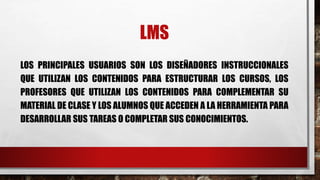 LMS 
LOS PRINCIPALES USUARIOS SON LOS DISEÑADORES INSTRUCCIONALES 
QUE UTILIZAN LOS CONTENIDOS PARA ESTRUCTURAR LOS CURSOS, LOS 
PROFESORES QUE UTILIZAN LOS CONTENIDOS PARA COMPLEMENTAR SU 
MATERIAL DE CLASE Y LOS ALUMNOS QUE ACCEDEN A LA HERRAMIENTA PARA 
DESARROLLAR SUS TAREAS O COMPLETAR SUS CONOCIMIENTOS. 
 
